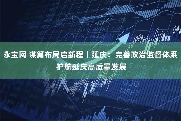 永宝网 谋篇布局启新程丨延庆:完善政治监督体系 护航延庆高质量发展