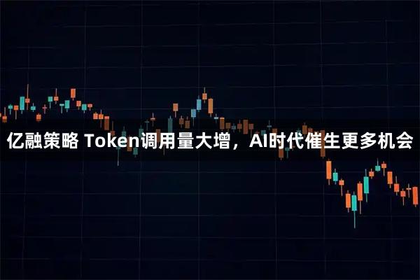 亿融策略 Token调用量大增,AI时代催生更多机会