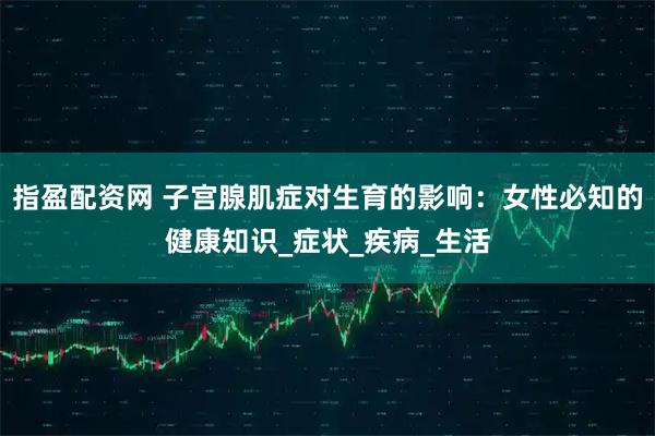 指盈配资网 子宫腺肌症对生育的影响：女性必知的健康知识_症状_疾病_生活