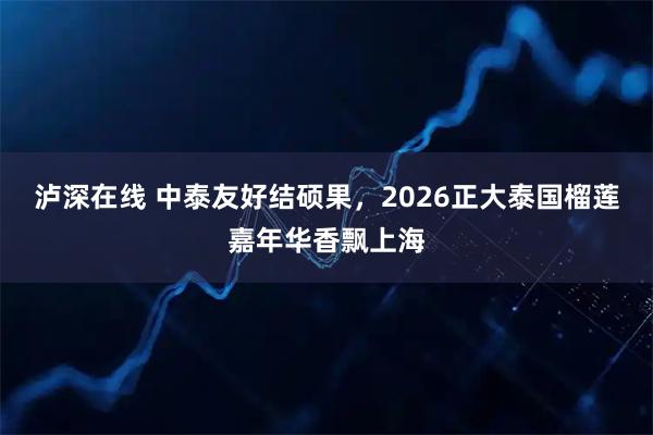 泸深在线 中泰友好结硕果，2026正大泰国榴莲嘉年华香飘上海