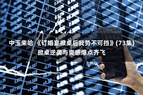 中玉束哈 《订婚宴掀桌后我势不可挡》(73集)掀桌逆袭与爽感爆点齐飞