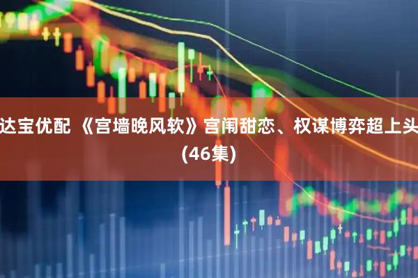 达宝优配 《宫墙晚风软》宫闱甜恋、权谋博弈超上头(46集)