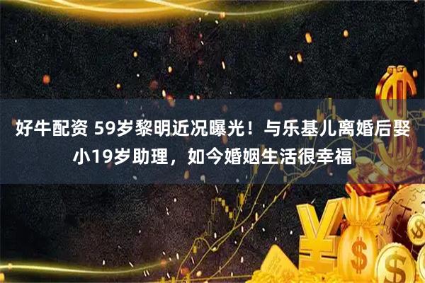 好牛配资 59岁黎明近况曝光!与乐基儿离婚后娶小19岁助理,如今婚姻生活很幸福