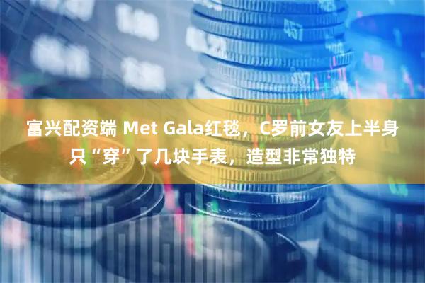 富兴配资端 Met Gala红毯，C罗前女友上半身只“穿”了几块手表，造型非常独特