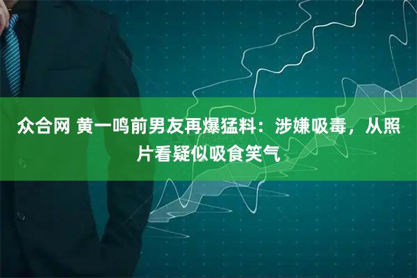 众合网 黄一鸣前男友再爆猛料：涉嫌吸毒，从照片看疑似吸食笑气